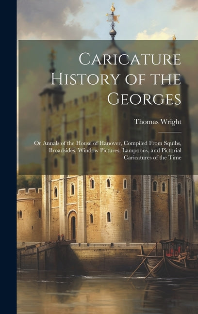 Caricature History of the Georges: Or Annals of the House of Hanover, Compiled From Squibs, Broadsides, Window Pictures, Lampoons, and Pictorial Caric