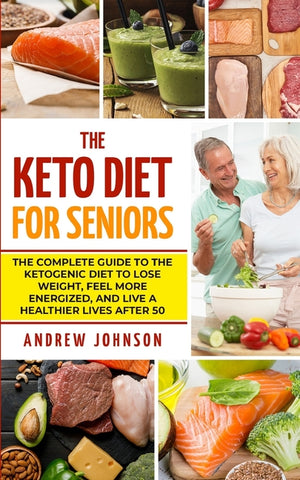 The Keto Diet For Seniors: The Complete Guide To The Ketogenic Diet To Lose Weight, Feel More Energized, And Live A Healthier Lives After 50