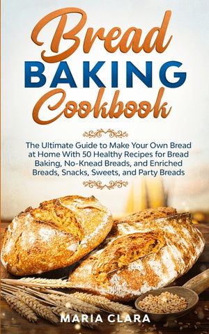 Bread Baking Cookbooks: The Ultimate Guide to Make Your Own Bread at Home With 50 Healthy Recipes for Bread Baking, NoKnead Breads, and Enriched Bread