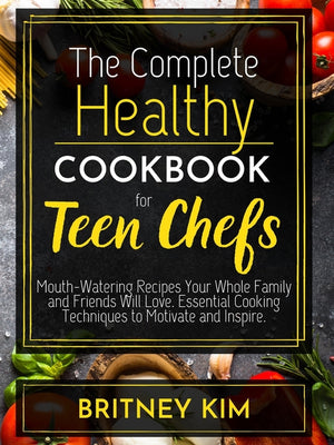 The Complete Healthy Cookbook For Teen Chefs: Mouth-Watering Recipes Your Whole Family and Friends Will Love. Essential Cooking Techniques to Motivate and