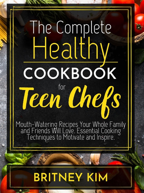 The Complete Healthy Cookbook For Teen Chefs: Mouth-Watering Recipes Your Whole Family and Friends Will Love. Essential Cooking Techniques to Motivate and