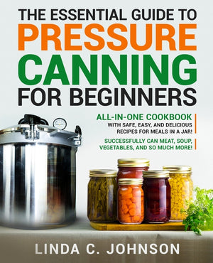 The Essential Guide to Pressure Canning for Beginners: All-In-One cookbook with Safe, Easy, and Delicious Recipes for Meals in a Jar! Successfully Can Mea