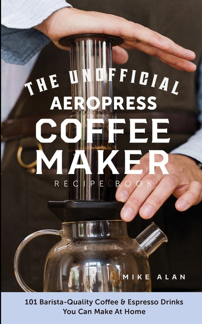 The Unofficial Aeropress Coffee Maker Recipe Book: The Unofficial Aeropress Coffee Maker Recipe Book: 101 Barista-Quality Coffee and Espresso Drinks You C