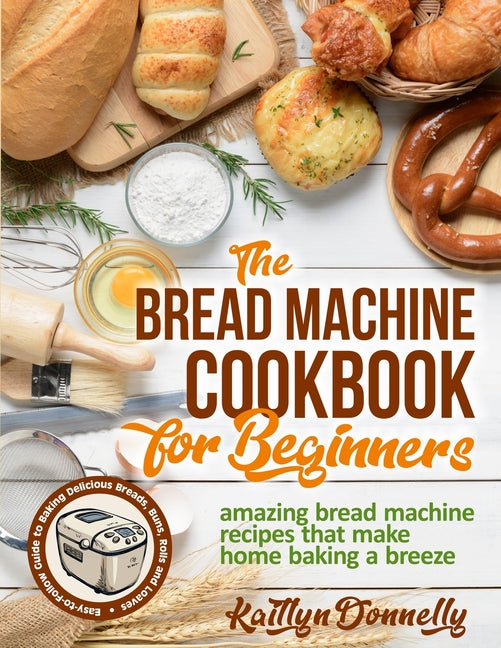 The Bread Machine Cookbook for Beginners: Amazing Bread Machine Recipes That Make Home Baking a Breeze. Easy-to-Follow Guide to Baking Delicious Breads, B