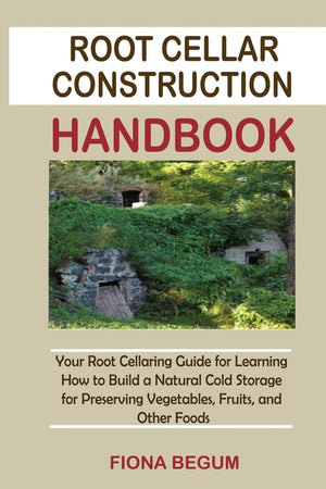 Root Cellar Construction Handbook: Your Root Cellaring Guide for Learning How to Build a Natural Cold Storage for Preserving Vegetables, Fruits, and O