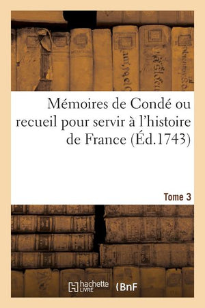 Mémoires de Condé Ou Recueil Pour Servir À l'Histoire de France. Tome 3: Contenant CE Qui S' Est Passé de Plus Mémorable Dans Le Royaume, Sous Le Règn
