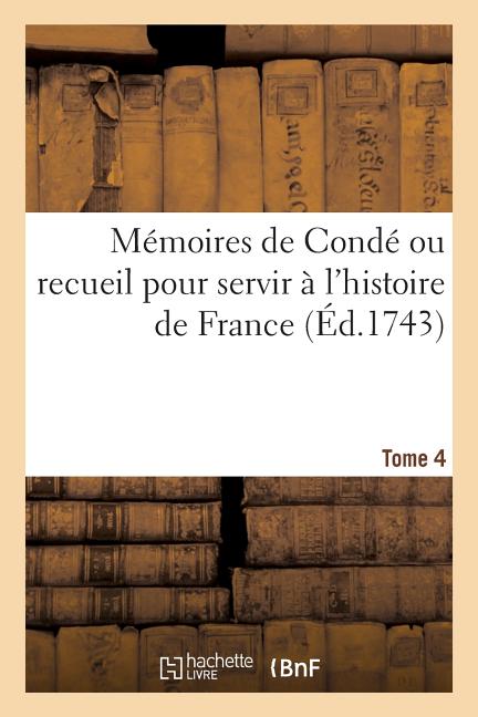 Mémoires de Condé Ou Recueil Pour Servir À l'Histoire de France. Tome 4: Contenant CE Qui S' Est Passé de Plus Mémorable Dans Le Royaume, Sous Le Règn
