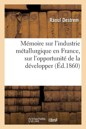 Mémoire Sur l'Industrie Métallurgique En France: L'Opportunité de la Développer Et La Possibilité de l'Élever Au Niveau de l'Industrie Métallurgique