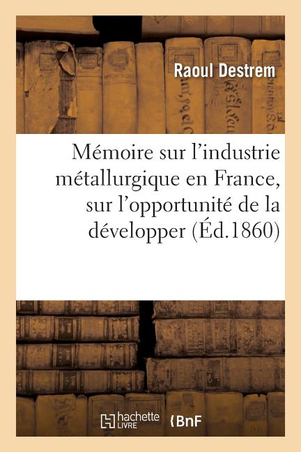 Mémoire Sur l'Industrie Métallurgique En France: L'Opportunité de la Développer Et La Possibilité de l'Élever Au Niveau de l'Industrie Métallurgique