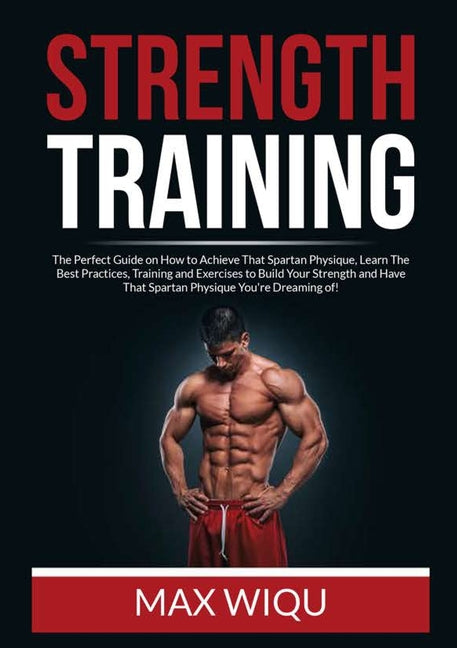 Strength Training: The Perfect Guide on How to Achieve That Spartan Physique, Learn The Best Practices, Training and Exercises to Build Your Strength