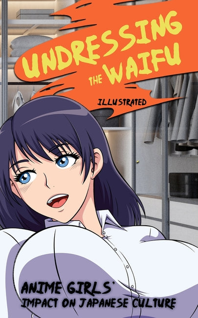Undressing the Waifu - Anime Girls' Impact on Japanese Culture (Illustrated): Origins of Japan's Greatest Love Affair (Manga Comic and Game Characters