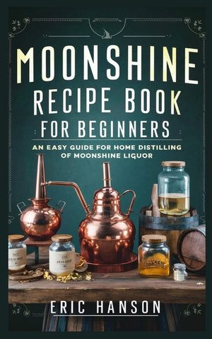 Moonshine Recipe Book for Beginners: An Easy Guide for Home Distilling of Moonshine Liquor