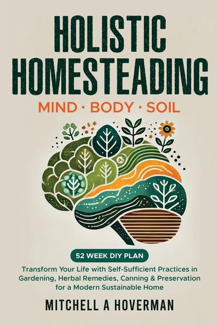Holistic Homesteading Mind Body Soil: Transform Your Life with Self-Sufficient Practices in Gardening, Herbal Remedies, Canning & Preservation for a M